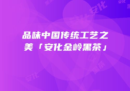 品味中国传统工艺之美「安化金岭黑茶」
