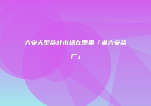 六安大型茶叶市场在哪里「老六安茶厂」