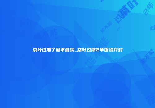 茶叶过期了能不能喝_茶叶过期2年但没开封