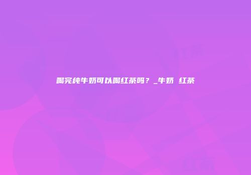 喝完纯牛奶可以喝红茶吗？_牛奶 红茶