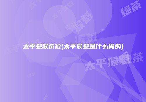 太平魁猴价位(太平猴魁是什么做的)