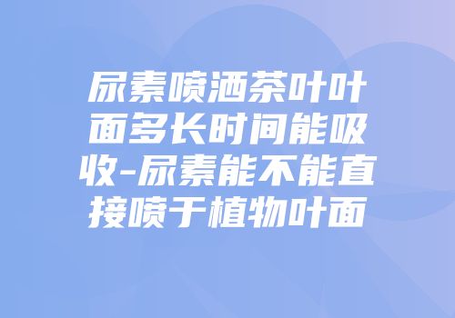 尿素喷洒茶叶叶面多长时间能吸收-尿素能不能直接喷于植物叶面