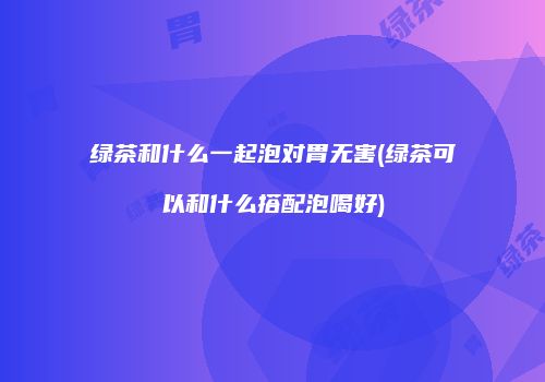 绿茶和什么一起泡对胃无害(绿茶可以和什么搭配泡喝好)