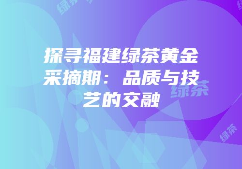 探寻福建绿茶黄金采摘期：品质与技艺的交融