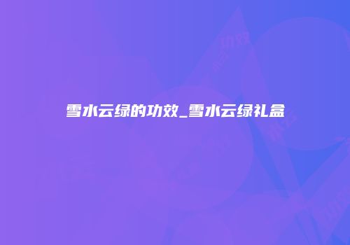 雪水云绿的功效_雪水云绿礼盒
