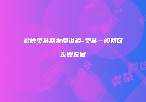 微信卖茶朋友圈说说-卖茶一般如何发朋友圈