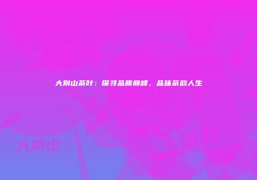 大别山茶叶：探寻品质巅峰，品味茶韵人生