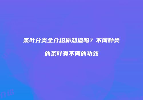 茶叶分类全介绍你知道吗？不同种类的茶叶有不同的功效