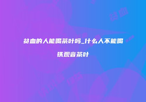 贫血的人能喝茶叶吗_什么人不能喝铁观音茶叶