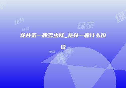 龙井茶一般多少钱_龙井一般什么价位
