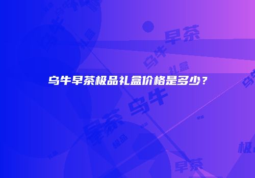 乌牛早茶极品礼盒价格是多少？