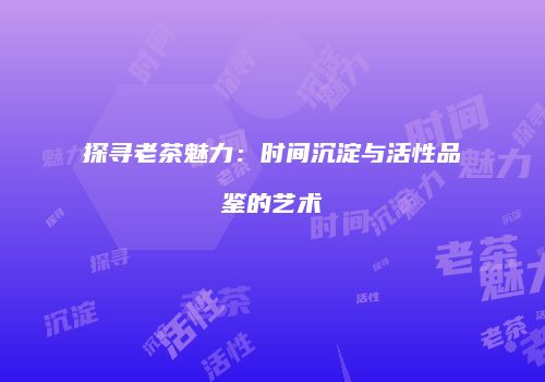 探寻老茶魅力：时间沉淀与活性品鉴的艺术