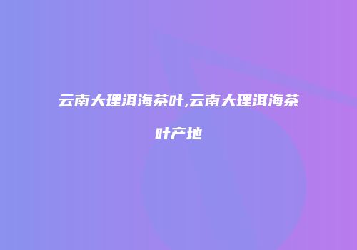 云南大理洱海茶叶,云南大理洱海茶叶产地