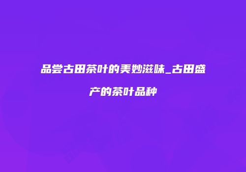 品尝古田茶叶的美妙滋味_古田盛产的茶叶品种