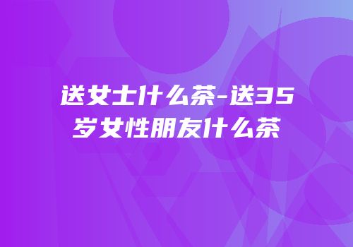 送女士什么茶-送35岁女性朋友什么茶