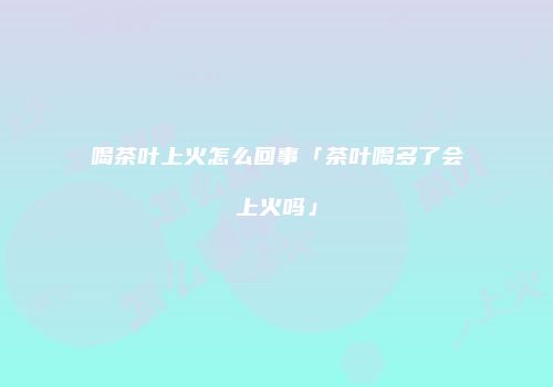 喝茶叶上火怎么回事「茶叶喝多了会上火吗」