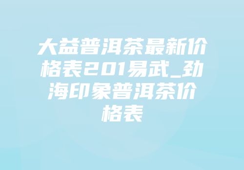 大益普洱茶最新价格表201易武_劲海印象普洱茶价格表