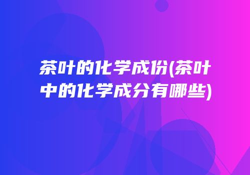 茶叶的化学成份(茶叶中的化学成分有哪些)
