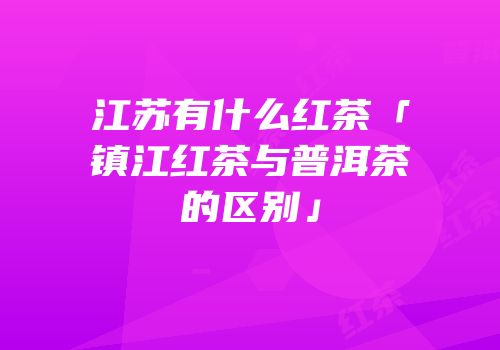 江苏有什么红茶「镇江红茶与普洱茶的区别」