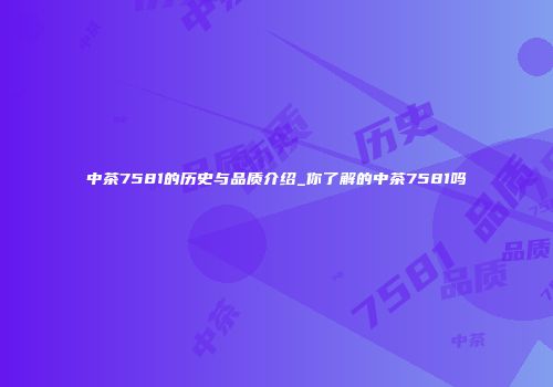 中茶7581的历史与品质介绍_你了解的中茶7581吗