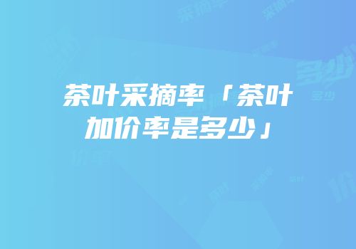 茶叶采摘率「茶叶加价率是多少」