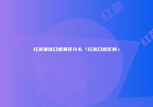 红茶是以口感来区分么「红茶口感区别」