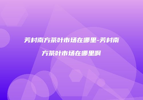 芳村南方茶叶市场在哪里-芳村南方茶叶市场在哪里啊