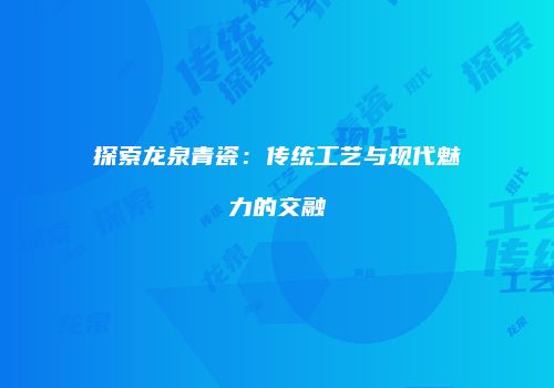 探索龙泉青瓷：传统工艺与现代魅力的交融