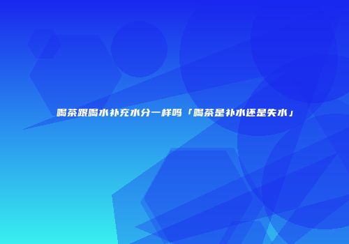 喝茶跟喝水补充水分一样吗「喝茶是补水还是失水」