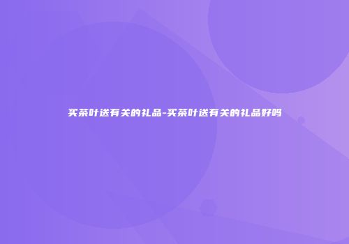 买茶叶送有关的礼品-买茶叶送有关的礼品好吗