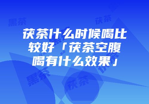 茯茶什么时候喝比较好「茯茶空腹喝有什么效果」