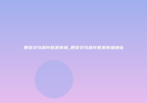西安义乌茶叶批发市场_西安义乌茶叶批发市场地址