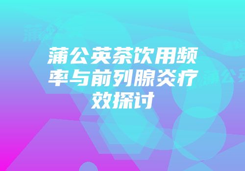 蒲公英茶饮用频率与前列腺炎疗效探讨