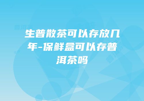 生普散茶可以存放几年-保鲜盒可以存普洱茶吗