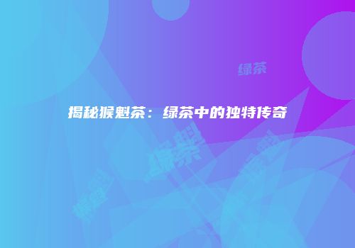 揭秘猴魁茶：绿茶中的独特传奇