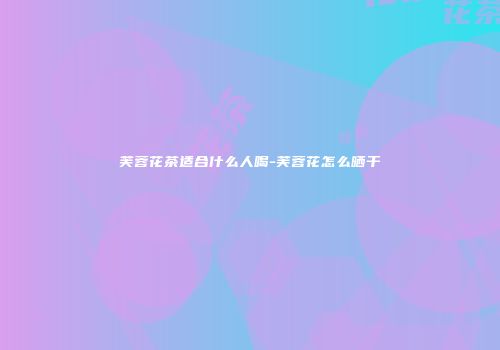 芙蓉花茶适合什么人喝-芙蓉花怎么晒干