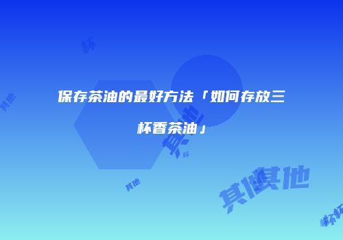 保存茶油的最好方法「如何存放三杯香茶油」
