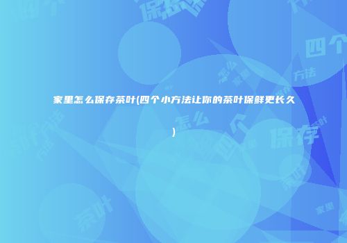 家里怎么保存茶叶(四个小方法让你的茶叶保鲜更长久)