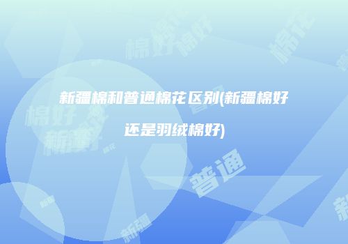 新疆棉和普通棉花区别(新疆棉好还是羽绒棉好)