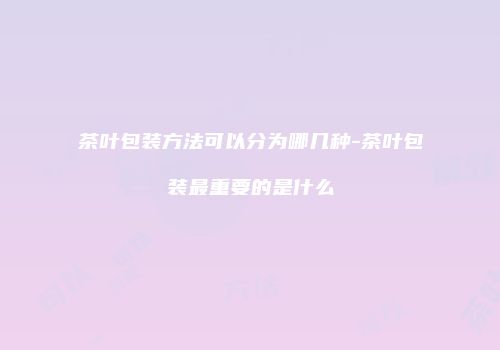 茶叶包装方法可以分为哪几种-茶叶包装最重要的是什么