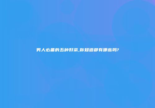 男人必备的五种好茶,你知道都有哪些吗?