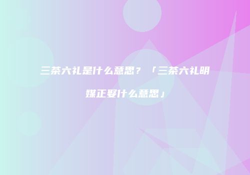 三茶六礼是什么意思？「三茶六礼明媒正娶什么意思」