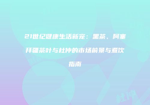 21世纪健康生活新宠：黑茶、阿塞拜疆茶叶与杜仲的市场前景与煮饮指南