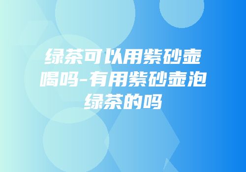 绿茶可以用紫砂壶喝吗-有用紫砂壶泡绿茶的吗