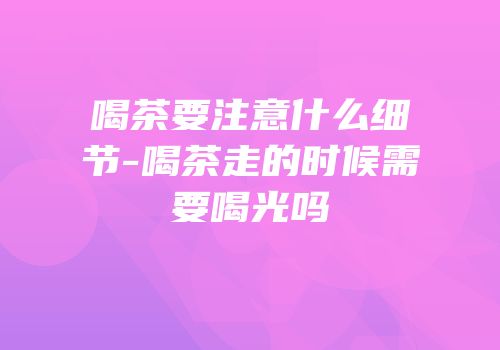 喝茶要注意什么细节-喝茶走的时候需要喝光吗