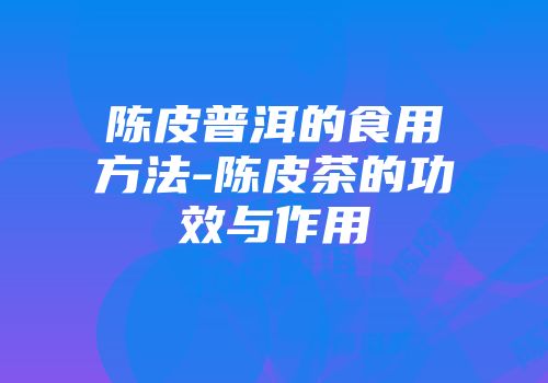 陈皮普洱的食用方法-陈皮茶的功效与作用