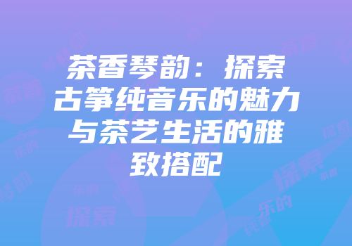 茶香琴韵：探索古筝纯音乐的魅力与茶艺生活的雅致搭配