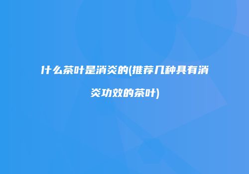 什么茶叶是消炎的(推荐几种具有消炎功效的茶叶)