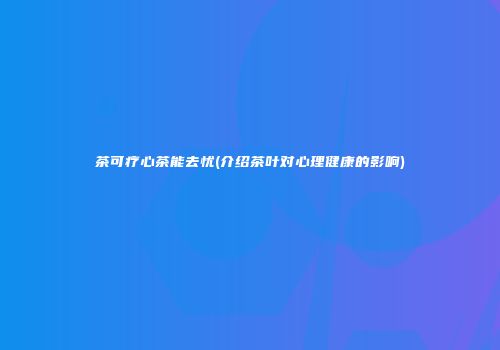 茶可疗心茶能去忧(介绍茶叶对心理健康的影响)
