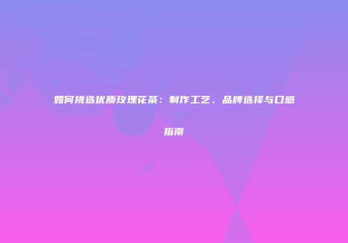 如何挑选优质玫瑰花茶：制作工艺、品牌选择与口感指南